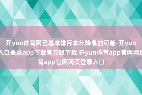 开yun体育网已基本排斥本年降息的可能-开yun体育官网入口登录app下载官方版下载 开yun体育app官网网页登录入口