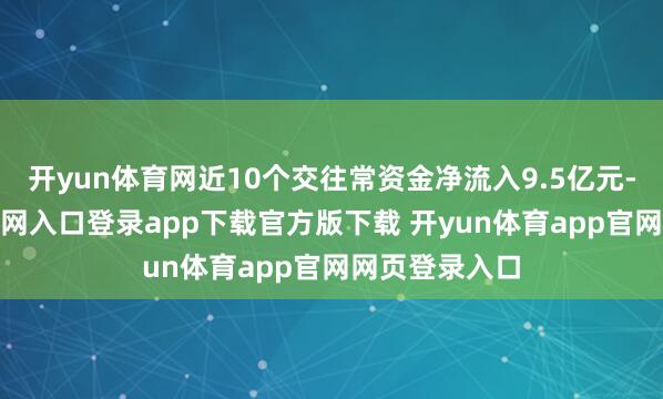 开yun体育网近10个交往常资金净流入9.5亿元-开yun体育官网入口登录app下载官方版下载 开yun体育app官网网页登录入口