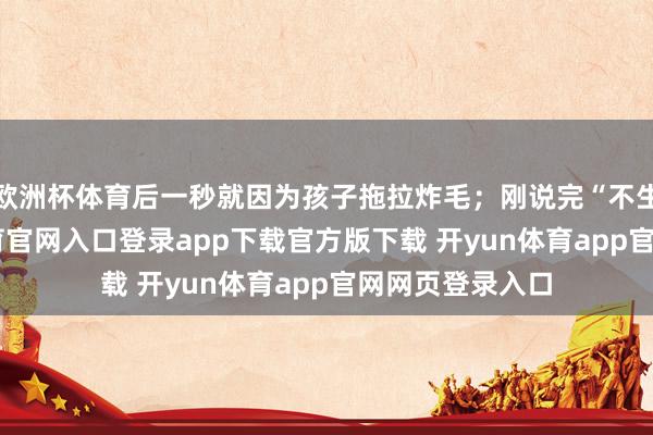 欧洲杯体育后一秒就因为孩子拖拉炸毛;刚说完“不生气”-开yun体育官网入口登录app下载官方版下载 开yun体育app官网网页登录入口
