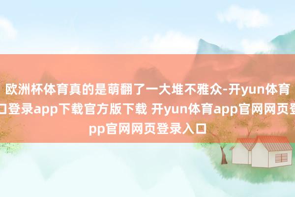 欧洲杯体育真的是萌翻了一大堆不雅众-开yun体育官网入口登录app下载官方版下载 开yun体育app官网网页登录入口