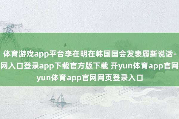 体育游戏app平台李在明在韩国国会发表履新说话-开yun体育官网入口登录app下载官方版下载 开yun体育app官网网页登录入口