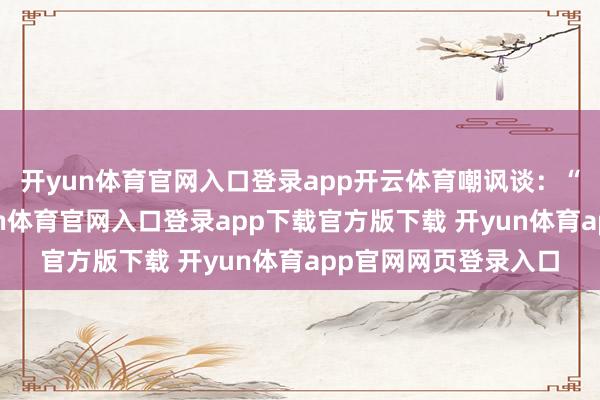 开yun体育官网入口登录app开云体育嘲讽谈：“当今说没打扰-开yun体育官网入口登录app下载官方版下载 开yun体育app官网网页登录入口