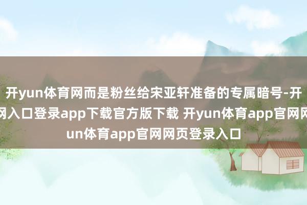开yun体育网而是粉丝给宋亚轩准备的专属暗号-开yun体育官网入口登录app下载官方版下载 开yun体育app官网网页登录入口
