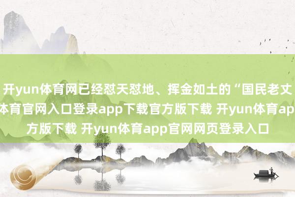 开yun体育网已经怼天怼地、挥金如土的“国民老丈东说念主”-开yun体育官网入口登录app下载官方版下载 开yun体育app官网网页登录入口