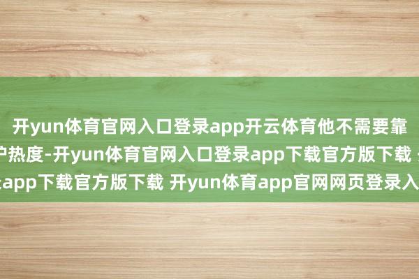开yun体育官网入口登录app开云体育他不需要靠刷剧集、炒绯闻来看护热度-开yun体育官网入口登录app下载官方版下载 开yun体育app官网网页登录入口
