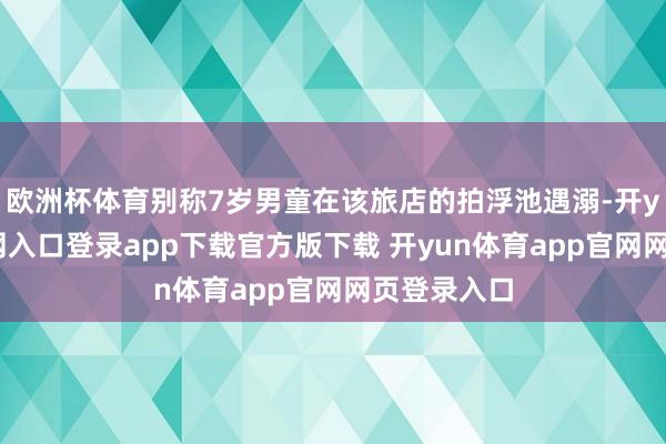 欧洲杯体育别称7岁男童在该旅店的拍浮池遇溺-开yun体育官网入口登录app下载官方版下载 开yun体育app官网网页登录入口