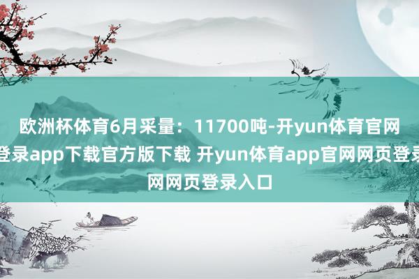 欧洲杯体育6月采量：11700吨-开yun体育官网入口登录app下载官方版下载 开yun体育app官网网页登录入口