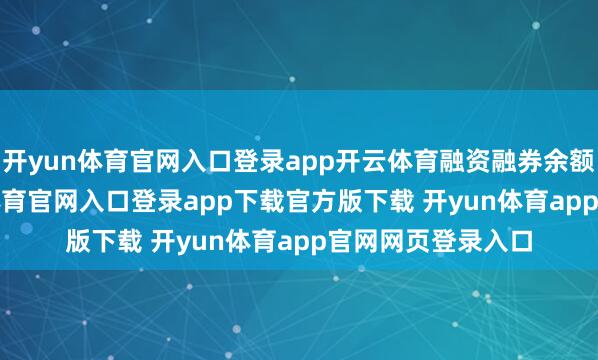开yun体育官网入口登录app开云体育融资融券余额1.5亿元-开yun体育官网入口登录app下载官方版下载 开yun体育app官网网页登录入口