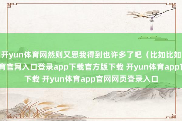 开yun体育网然则又思我得到也许多了吧(比如比如比如)-开yun体育官网入口登录app下载官方版下载 开yun体育app官网网页登录入口