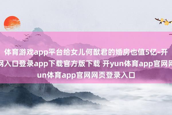 体育游戏app平台给女儿何猷君的婚房也值5亿-开yun体育官网入口登录app下载官方版下载 开yun体育app官网网页登录入口