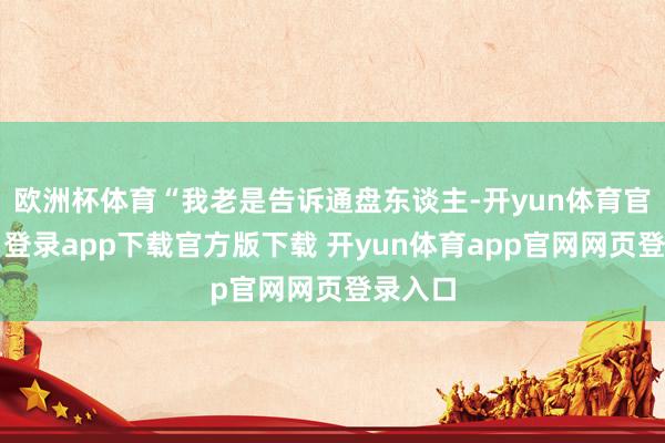 欧洲杯体育“我老是告诉通盘东谈主-开yun体育官网入口登录app下载官方版下载 开yun体育app官网网页登录入口