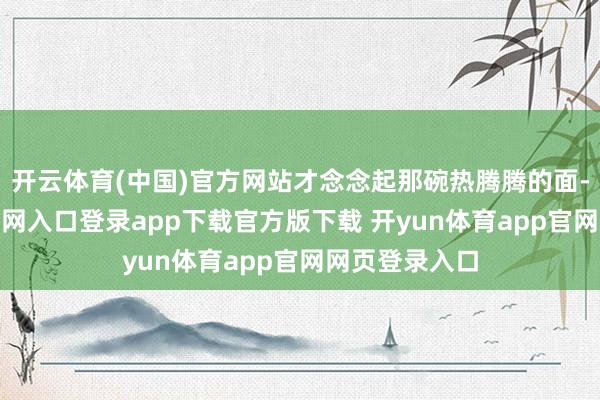 开云体育(中国)官方网站才念念起那碗热腾腾的面-开yun体育官网入口登录app下载官方版下载 开yun体育app官网网页登录入口