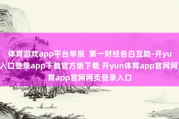 体育游戏app平台举报 第一财经告白互助-开yun体育官网入口登录app下载官方版下载 开yun体育app官网网页登录入口