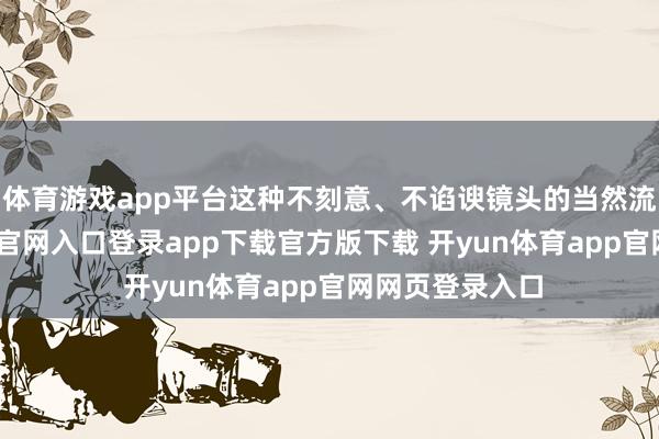 体育游戏app平台这种不刻意、不谄谀镜头的当然流露-开yun体育官网入口登录app下载官方版下载 开yun体育app官网网页登录入口
