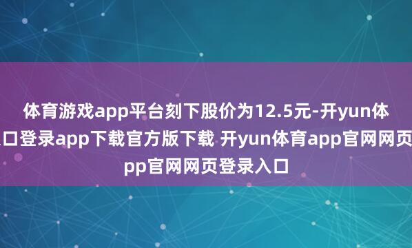 体育游戏app平台刻下股价为12.5元-开yun体育官网入口登录app下载官方版下载 开yun体育app官网网页登录入口