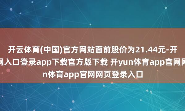 开云体育(中国)官方网站面前股价为21.44元-开yun体育官网入口登录app下载官方版下载 开yun体育app官网网页登录入口
