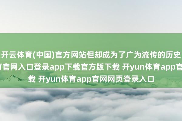 开云体育(中国)官方网站但却成为了广为流传的历史传奇-开yun体育官网入口登录app下载官方版下载 开yun体育app官网网页登录入口