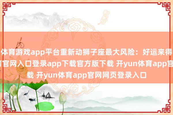 体育游戏app平台重新动狮子座最大风险:好运来得太快-开yun体育官网入口登录app下载官方版下载 开yun体育app官网网页登录入口