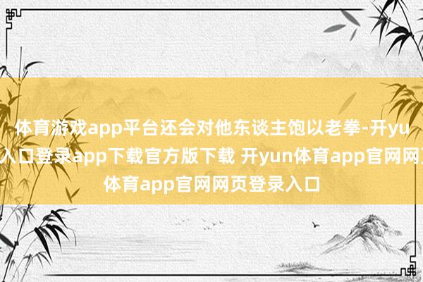 体育游戏app平台还会对他东谈主饱以老拳-开yun体育官网入口登录app下载官方版下载 开yun体育app官网网页登录入口