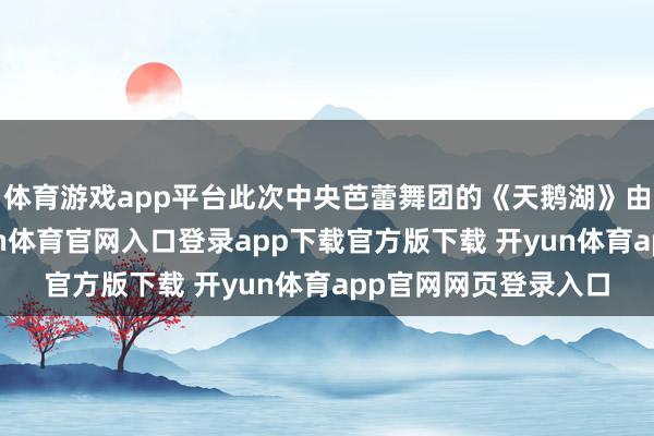 体育游戏app平台此次中央芭蕾舞团的《天鹅湖》由全新威望出演-开yun体育官网入口登录app下载官方版下载 开yun体育app官网网页登录入口