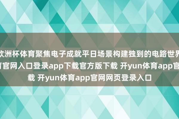 欧洲杯体育聚焦电子成就平日场景构建独到的电路世界不雅-开yun体育官网入口登录app下载官方版下载 开yun体育app官网网页登录入口