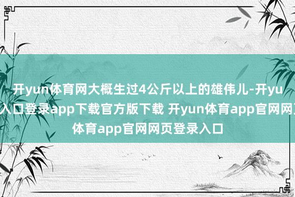 开yun体育网大概生过4公斤以上的雄伟儿-开yun体育官网入口登录app下载官方版下载 开yun体育app官网网页登录入口