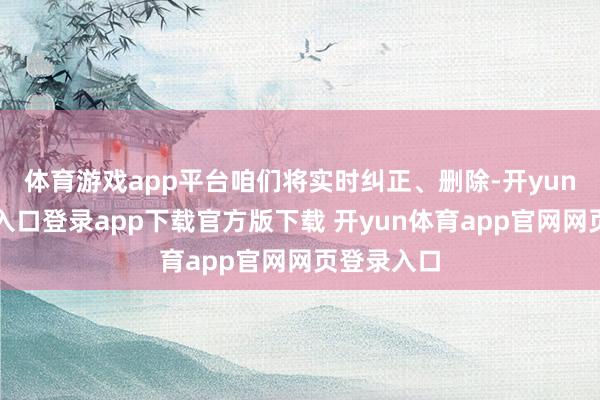 体育游戏app平台咱们将实时纠正、删除-开yun体育官网入口登录app下载官方版下载 开yun体育app官网网页登录入口