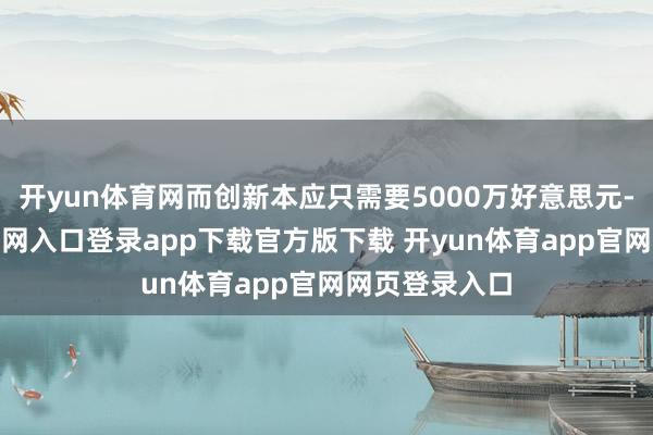 开yun体育网而创新本应只需要5000万好意思元-开yun体育官网入口登录app下载官方版下载 开yun体育app官网网页登录入口