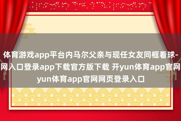 体育游戏app平台内马尔父亲与现任女友同框看球-开yun体育官网入口登录app下载官方版下载 开yun体育app官网网页登录入口