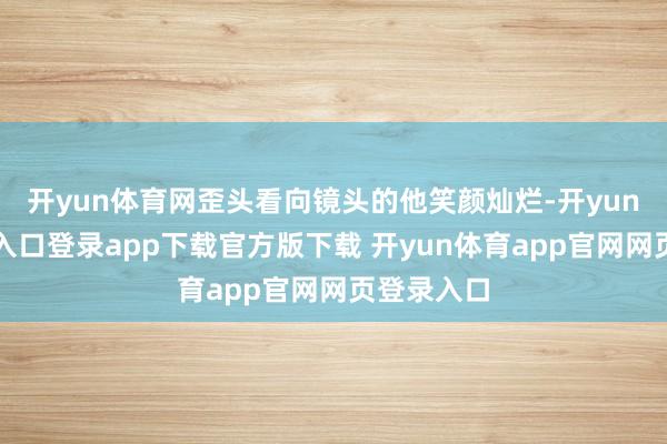 开yun体育网歪头看向镜头的他笑颜灿烂-开yun体育官网入口登录app下载官方版下载 开yun体育app官网网页登录入口