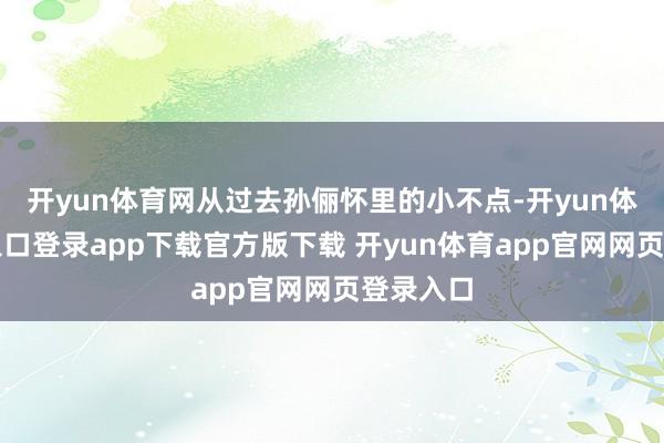 开yun体育网从过去孙俪怀里的小不点-开yun体育官网入口登录app下载官方版下载 开yun体育app官网网页登录入口