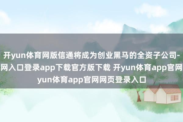开yun体育网版信通将成为创业黑马的全资子公司-开yun体育官网入口登录app下载官方版下载 开yun体育app官网网页登录入口