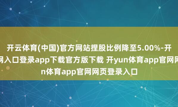 开云体育(中国)官方网站捏股比例降至5.00%-开yun体育官网入口登录app下载官方版下载 开yun体育app官网网页登录入口