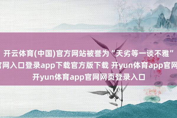 开云体育(中国)官方网站被誉为“天劣等一谈不雅”-开yun体育官网入口登录app下载官方版下载 开yun体育app官网网页登录入口