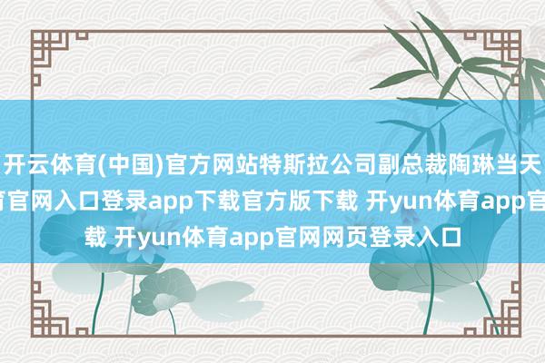 开云体育(中国)官方网站特斯拉公司副总裁陶琳当天发文-开yun体育官网入口登录app下载官方版下载 开yun体育app官网网页登录入口