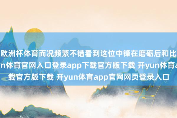 欧洲杯体育而况频繁不错看到这位中锋在磨砺后和比赛前投三分球-开yun体育官网入口登录app下载官方版下载 开yun体育app官网网页登录入口