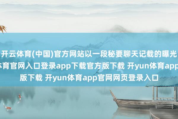 开云体育(中国)官方网站以一段秘要聊天记载的曝光再度升级-开yun体育官网入口登录app下载官方版下载 开yun体育app官网网页登录入口