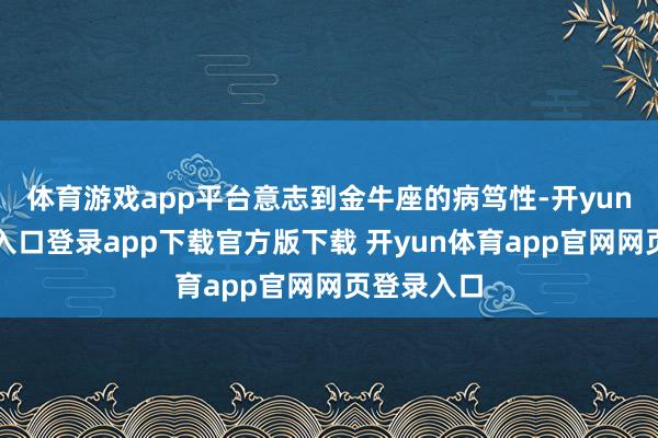 体育游戏app平台意志到金牛座的病笃性-开yun体育官网入口登录app下载官方版下载 开yun体育app官网网页登录入口