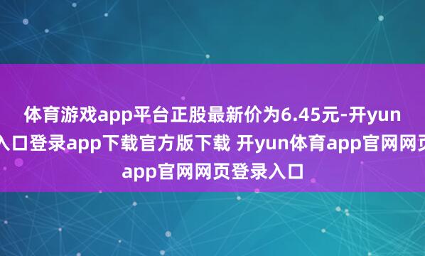 体育游戏app平台正股最新价为6.45元-开yun体育官网入口登录app下载官方版下载 开yun体育app官网网页登录入口