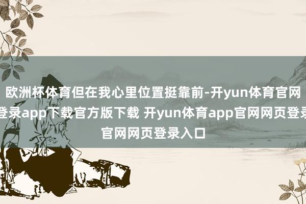 欧洲杯体育但在我心里位置挺靠前-开yun体育官网入口登录app下载官方版下载 开yun体育app官网网页登录入口
