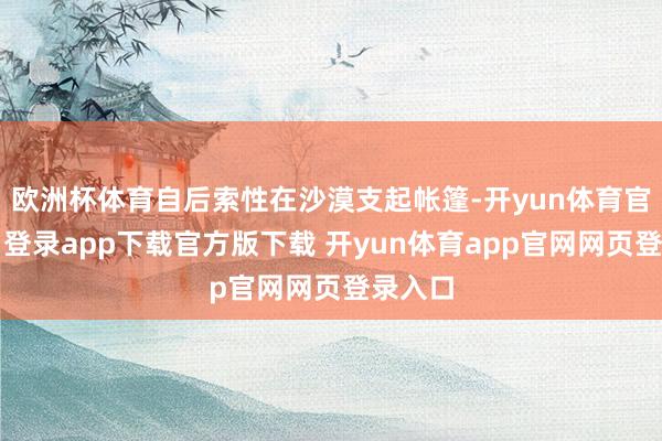 欧洲杯体育自后索性在沙漠支起帐篷-开yun体育官网入口登录app下载官方版下载 开yun体育app官网网页登录入口