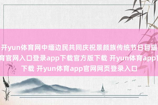 开yun体育网中缅边民共同庆祝景颇族传统节日目瑙纵歌节-开yun体育官网入口登录app下载官方版下载 开yun体育app官网网页登录入口