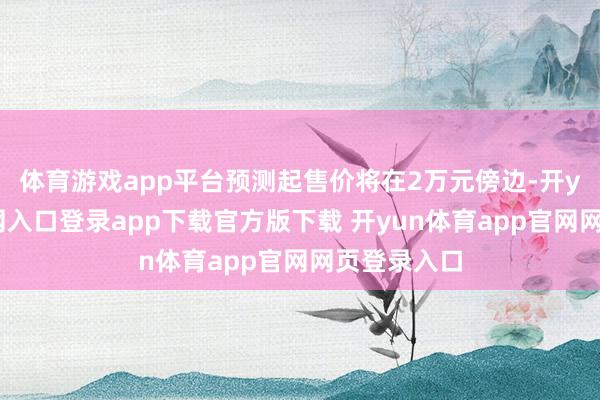 体育游戏app平台预测起售价将在2万元傍边-开yun体育官网入口登录app下载官方版下载 开yun体育app官网网页登录入口