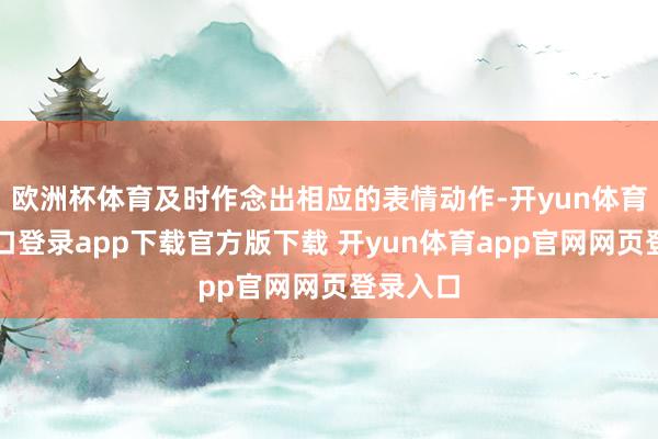 欧洲杯体育及时作念出相应的表情动作-开yun体育官网入口登录app下载官方版下载 开yun体育app官网网页登录入口