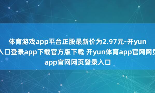体育游戏app平台正股最新价为2.97元-开yun体育官网入口登录app下载官方版下载 开yun体育app官网网页登录入口