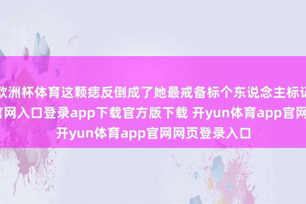 欧洲杯体育这颗痣反倒成了她最戒备标个东说念主标记-开yun体育官网入口登录app下载官方版下载 开yun体育app官网网页登录入口