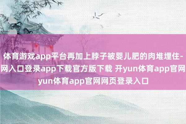 体育游戏app平台再加上脖子被婴儿肥的肉堆埋住-开yun体育官网入口登录app下载官方版下载 开yun体育app官网网页登录入口
