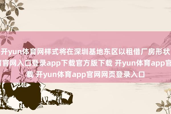 开yun体育网样式将在深圳基地东区以租借厂房形状实行-开yun体育官网入口登录app下载官方版下载 开yun体育app官网网页登录入口