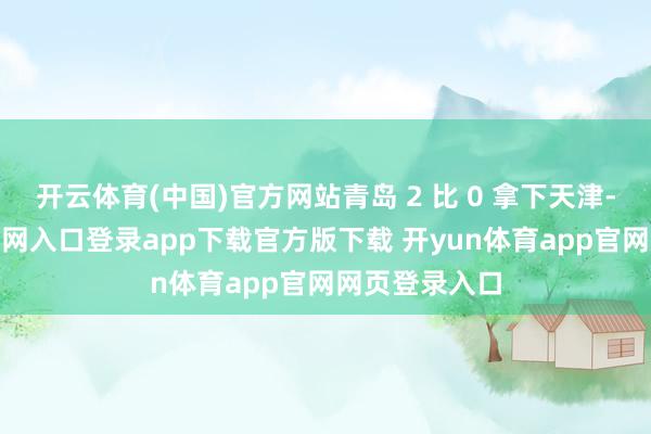 开云体育(中国)官方网站青岛 2 比 0 拿下天津-开yun体育官网入口登录app下载官方版下载 开yun体育app官网网页登录入口