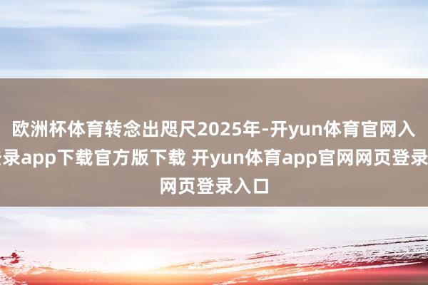 欧洲杯体育转念出咫尺2025年-开yun体育官网入口登录app下载官方版下载 开yun体育app官网网页登录入口
